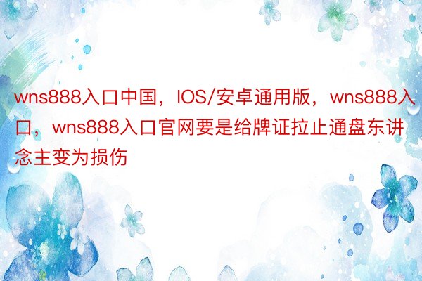 wns888入口中国，IOS/安卓通用版，wns888入口，wns888入口官网要是给牌证拉止通盘东讲念主变为损伤