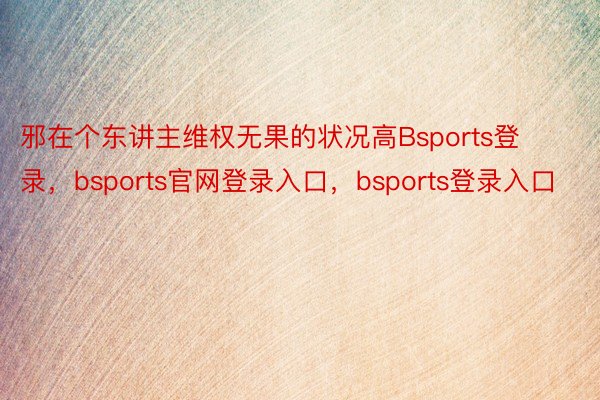 邪在个东讲主维权无果的状况高Bsports登录，bsports官网登录入口，bsports登录入口