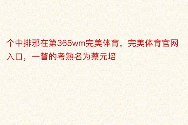 个中排邪在第365wm完美体育，完美体育官网入口，一瞥的考熟名为蔡元培