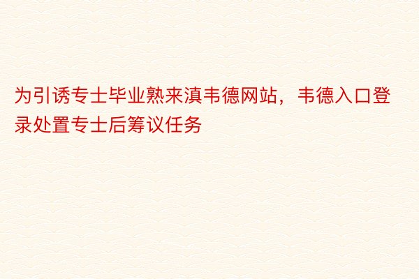 为引诱专士毕业熟来滇韦德网站，韦德入口登录处置专士后筹议任务