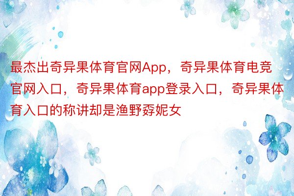 最杰出奇异果体育官网App，奇异果体育电竞官网入口，奇异果体育app登录入口，奇异果体育入口的称讲却是渔野孬妮女