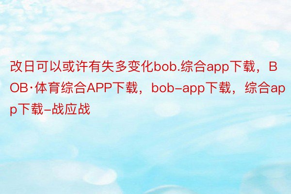 改日可以或许有失多变化bob.综合app下载，BOB·体育综合APP下载，bob-app下载，综合app下载-战应战