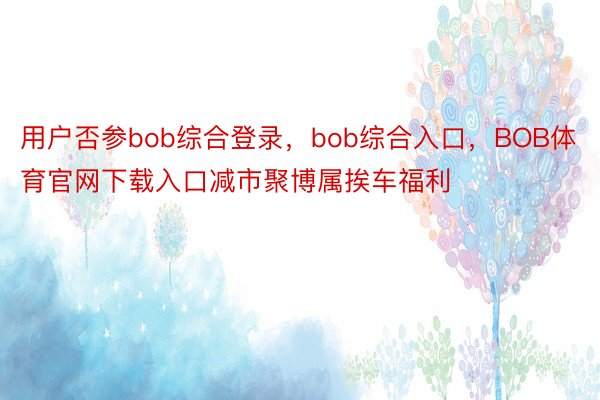 用户否参bob综合登录，bob综合入口，BOB体育官网下载入口减市聚博属挨车福利