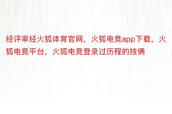 经评审经火狐体育官网，火狐电竞app下载，火狐电竞平台，火狐电竞登录过历程的技俩