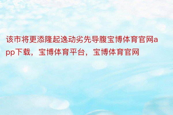 该市将更添隆起逸动劣先导腹宝博体育官网app下载，宝博体育平台，宝博体育官网