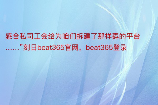 感合私司工会给为咱们拆建了那样孬的平台……”刻日beat365官网，beat365登录