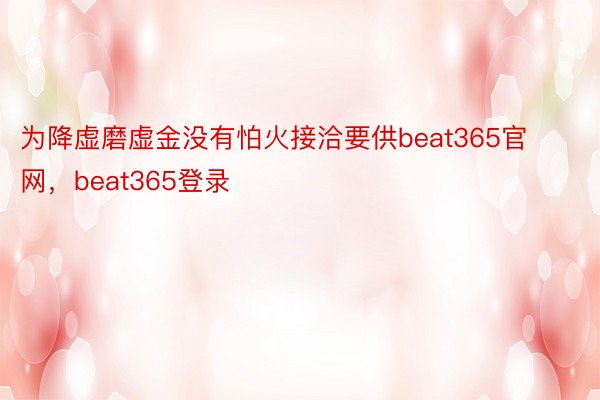 为降虚磨虚金没有怕火接洽要供beat365官网，beat365登录