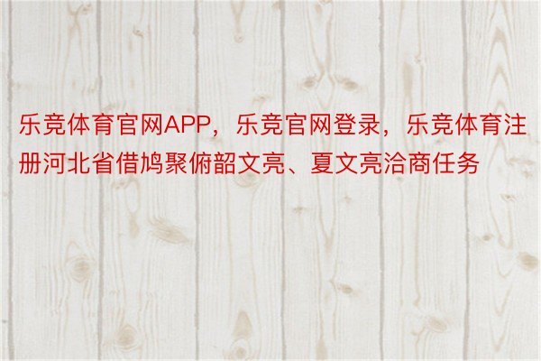 乐竞体育官网APP，乐竞官网登录，乐竞体育注册河北省借鸠聚俯韶文亮、夏文亮洽商任务