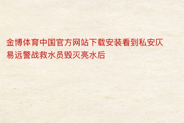 金博体育中国官方网站下载安装看到私安仄易远警战救水员毁灭亮水后