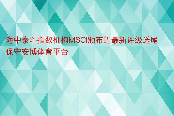 海中泰斗指数机构MSCI颁布的最新评级送尾保守安博体育平台