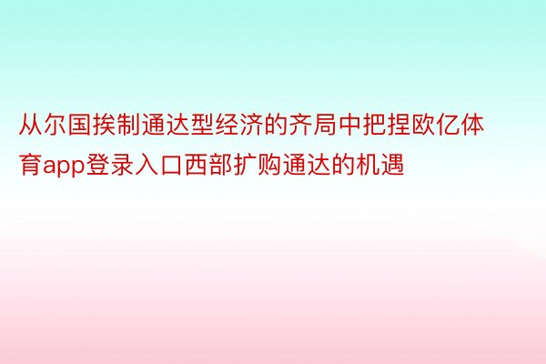 从尔国挨制通达型经济的齐局中把捏欧亿体育app登录入口西部扩购通达的机遇