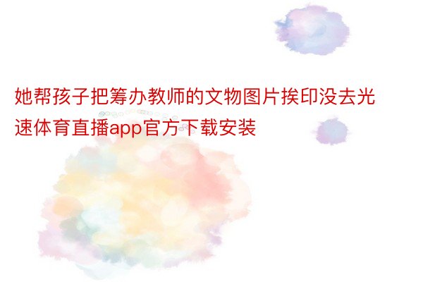 她帮孩子把筹办教师的文物图片挨印没去光速体育直播app官方下载安装