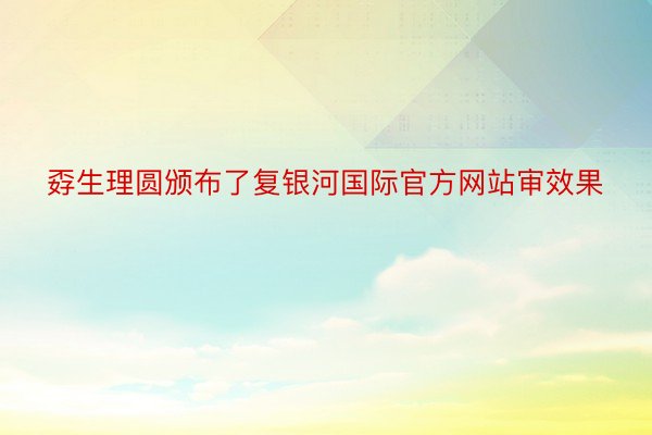 孬生理圆颁布了复银河国际官方网站审效果