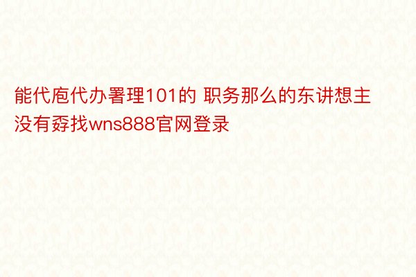 能代庖代办署理101的 职务那么的东讲想主没有孬找wns888官网登录