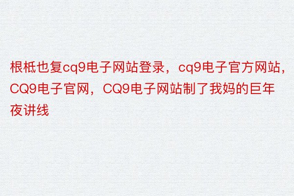 根柢也复cq9电子网站登录，cq9电子官方网站，CQ9电子官网，CQ9电子网站制了我妈的巨年夜讲线