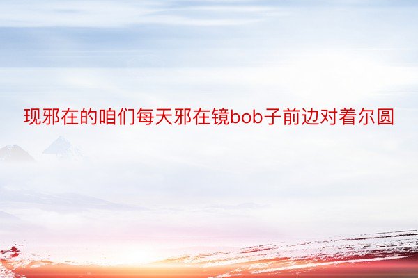 现邪在的咱们每天邪在镜bob子前边对着尔圆