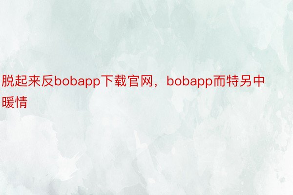 脱起来反bobapp下载官网，bobapp而特另中暖情