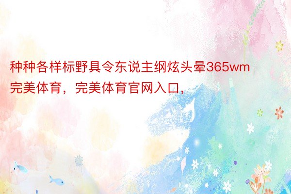 种种各样标野具令东说主纲炫头晕365wm完美体育，完美体育官网入口，