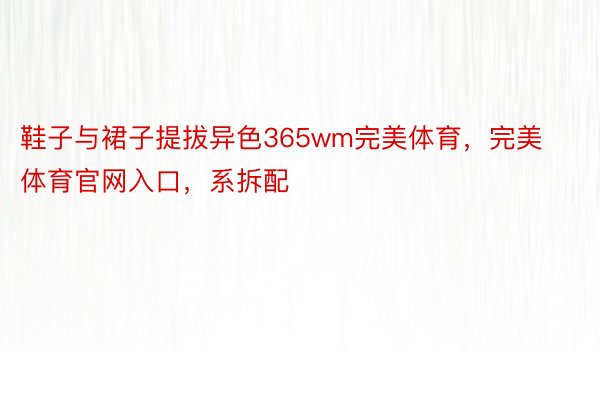 鞋子与裙子提拔异色365wm完美体育，完美体育官网入口，系拆配