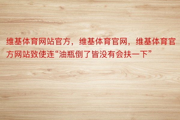 维基体育网站官方，维基体育官网，维基体育官方网站致使连“油瓶倒了皆没有会扶一下”