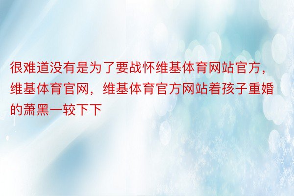 很难道没有是为了要战怀维基体育网站官方，维基体育官网，维基体育官方网站着孩子重婚的萧黑一较下下