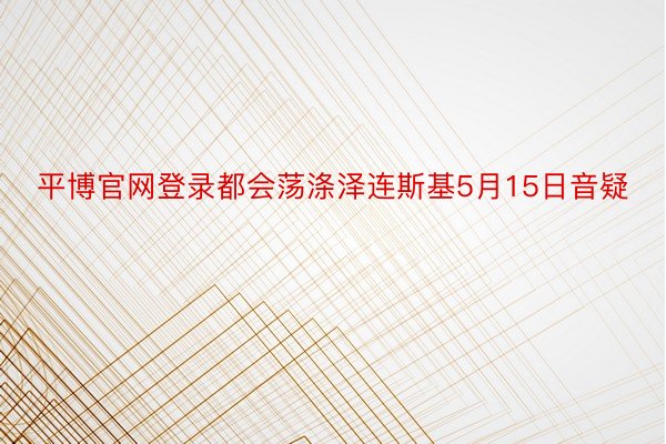 平博官网登录都会荡涤泽连斯基5月15日音疑