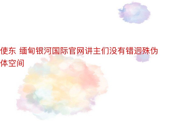 使东 缅甸银河国际官网讲主们没有错迥殊伪体空间