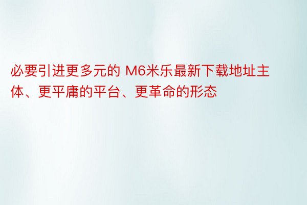 必要引进更多元的 M6米乐最新下载地址主体、更平庸的平台、更革命的形态