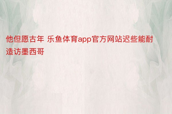 他但愿古年 乐鱼体育app官方网站迟些能耐造访墨西哥