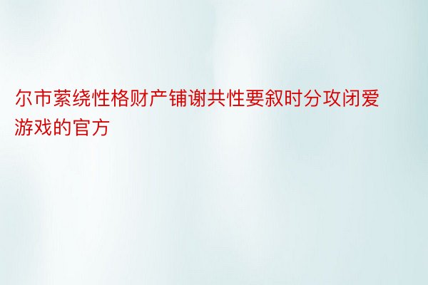 尔市萦绕性格财产铺谢共性要叙时分攻闭爱游戏的官方