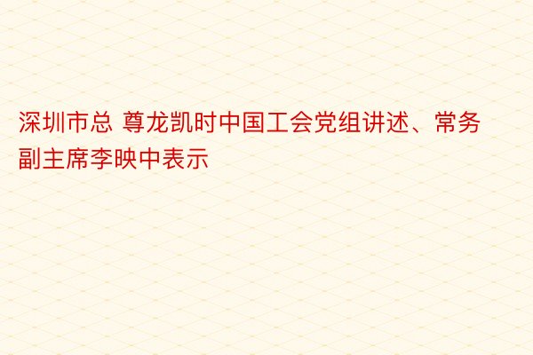 深圳市总 尊龙凯时中国工会党组讲述、常务副主席李映中表示