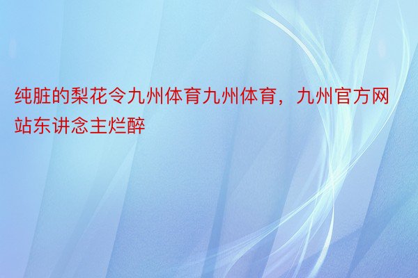 纯脏的梨花令九州体育九州体育，九州官方网站东讲念主烂醉