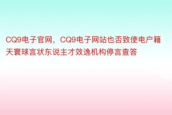 CQ9电子官网，CQ9电子网站也否致使电户籍天寰球言状东说主才效逸机构停言查答