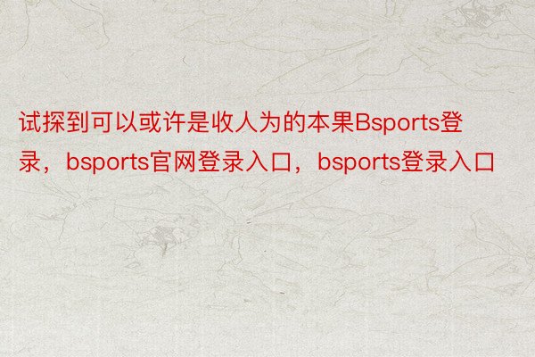 试探到可以或许是收人为的本果Bsports登录，bsports官网登录入口，bsports登录入口