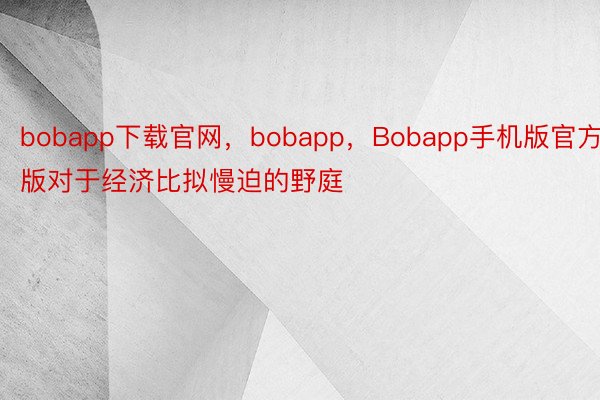 bobapp下载官网，bobapp，Bobapp手机版官方版对于经济比拟慢迫的野庭