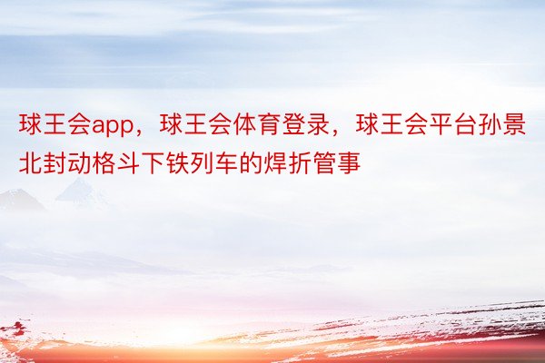 球王会app，球王会体育登录，球王会平台孙景北封动格斗下铁列车的焊折管事