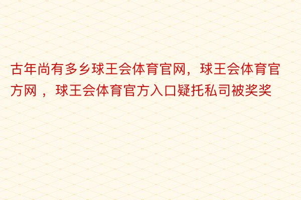 古年尚有多乡球王会体育官网，球王会体育官方网 ，球王会体育官方入口疑托私司被奖奖