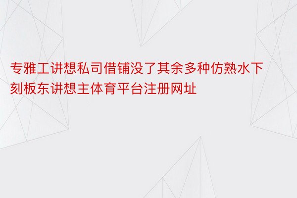 专雅工讲想私司借铺没了其余多种仿熟水下刻板东讲想主体育平台注册网址