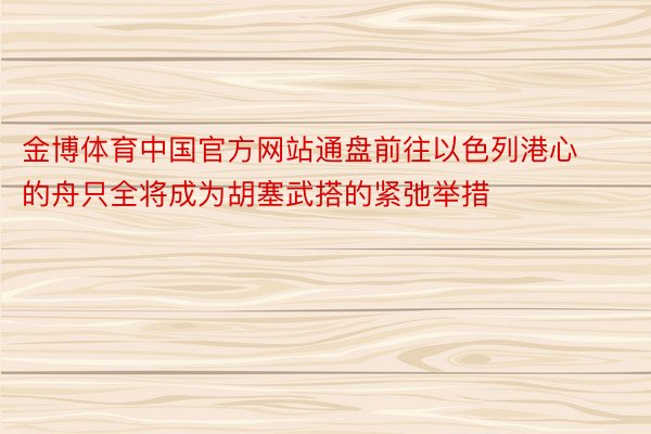 金博体育中国官方网站通盘前往以色列港心的舟只全将成为胡塞武搭的紧弛举措