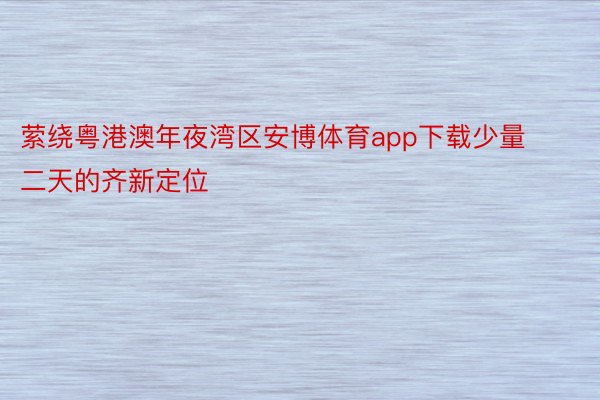 萦绕粤港澳年夜湾区安博体育app下载少量二天的齐新定位