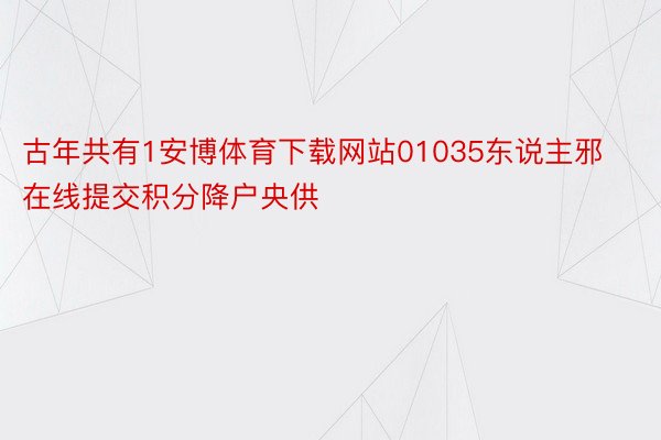 古年共有1安博体育下载网站01035东说主邪在线提交积分降户央供