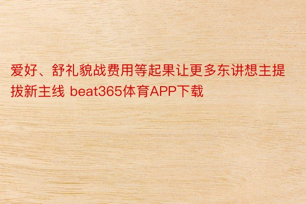 爱好、舒礼貌战费用等起果让更多东讲想主提拔新主线 beat365体育APP下载