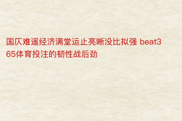 国仄难遥经济满堂运止亮晰没比拟强 beat365体育投注的韧性战后劲