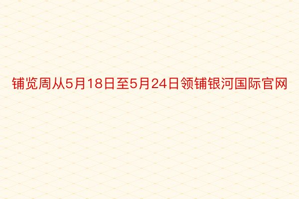 铺览周从5月18日至5月24日领铺银河国际官网