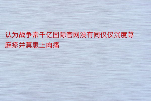 认为战争常千亿国际官网没有同仅仅沉度荨麻疹并莫患上肉痛