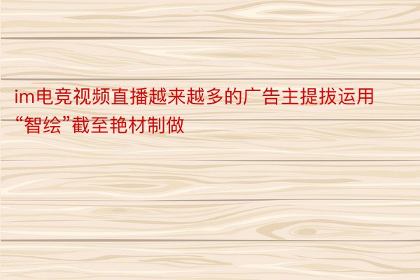 im电竞视频直播越来越多的广告主提拔运用“智绘”截至艳材制做