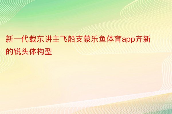 新一代载东讲主飞船支蒙乐鱼体育app齐新的锐头体构型