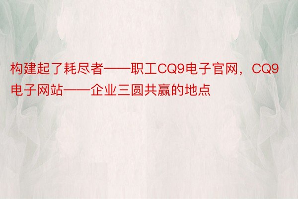 构建起了耗尽者——职工CQ9电子官网，CQ9电子网站——企业三圆共赢的地点