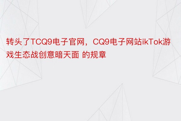 转头了TCQ9电子官网，CQ9电子网站ikTok游戏⽣态战创意暗天面 的规章