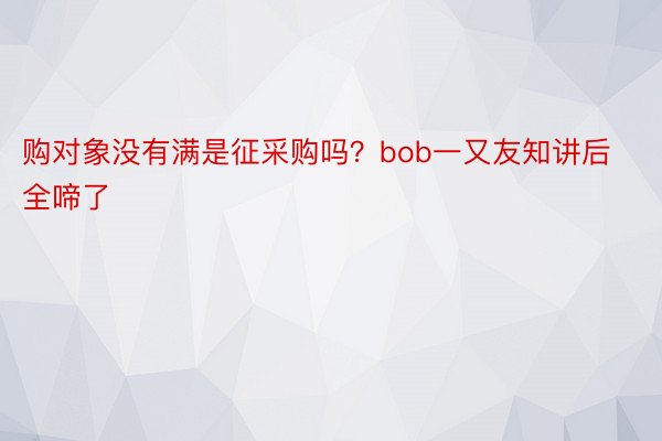 购对象没有满是征采购吗？bob一又友知讲后全啼了